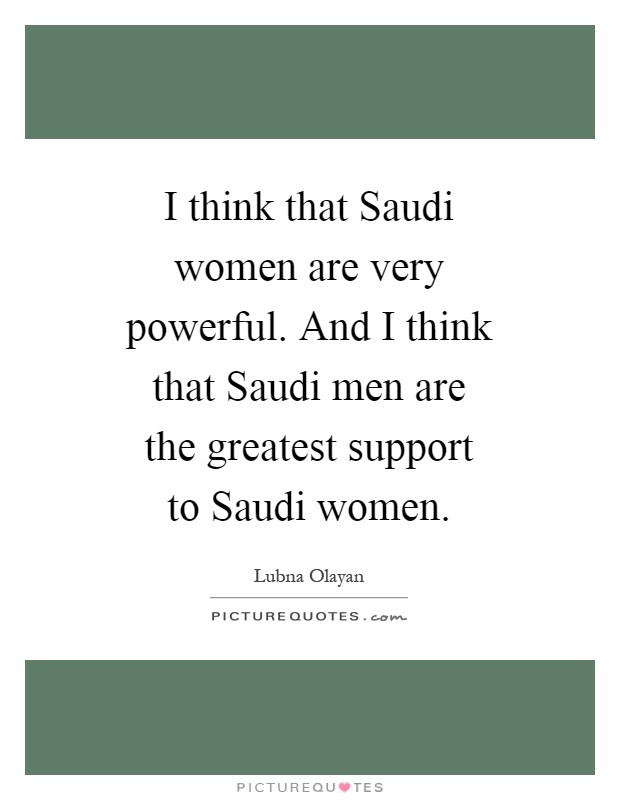 I think that Saudi women are very powerful. And I think that Saudi men are the greatest support to Saudi women Picture Quote #1