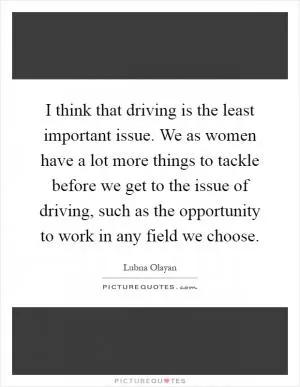 I think that driving is the least important issue. We as women have a lot more things to tackle before we get to the issue of driving, such as the opportunity to work in any field we choose Picture Quote #1