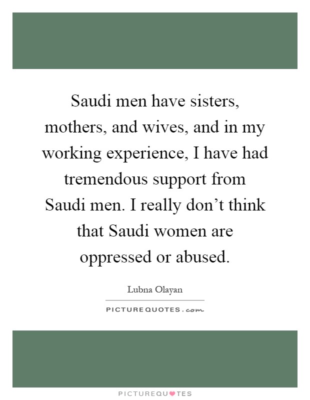 Saudi men have sisters, mothers, and wives, and in my working experience, I have had tremendous support from Saudi men. I really don't think that Saudi women are oppressed or abused Picture Quote #1