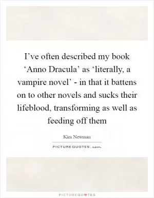 I’ve often described my book ‘Anno Dracula’ as ‘literally, a vampire novel’ - in that it battens on to other novels and sucks their lifeblood, transforming as well as feeding off them Picture Quote #1