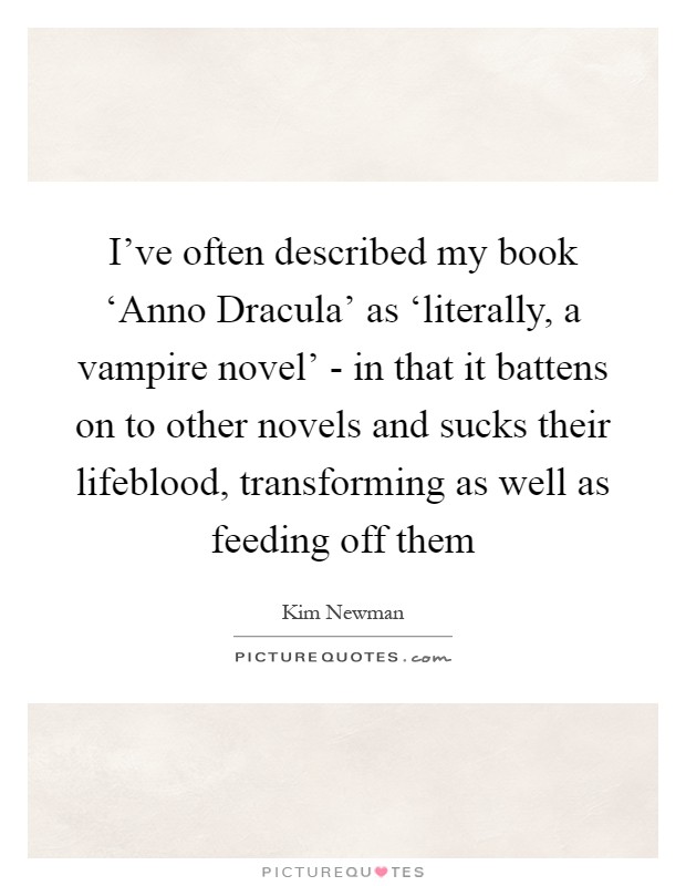 I've often described my book ‘Anno Dracula' as ‘literally, a vampire novel' - in that it battens on to other novels and sucks their lifeblood, transforming as well as feeding off them Picture Quote #1