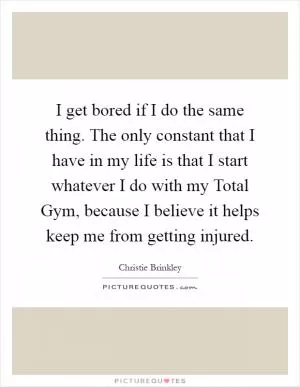 I get bored if I do the same thing. The only constant that I have in my life is that I start whatever I do with my Total Gym, because I believe it helps keep me from getting injured Picture Quote #1