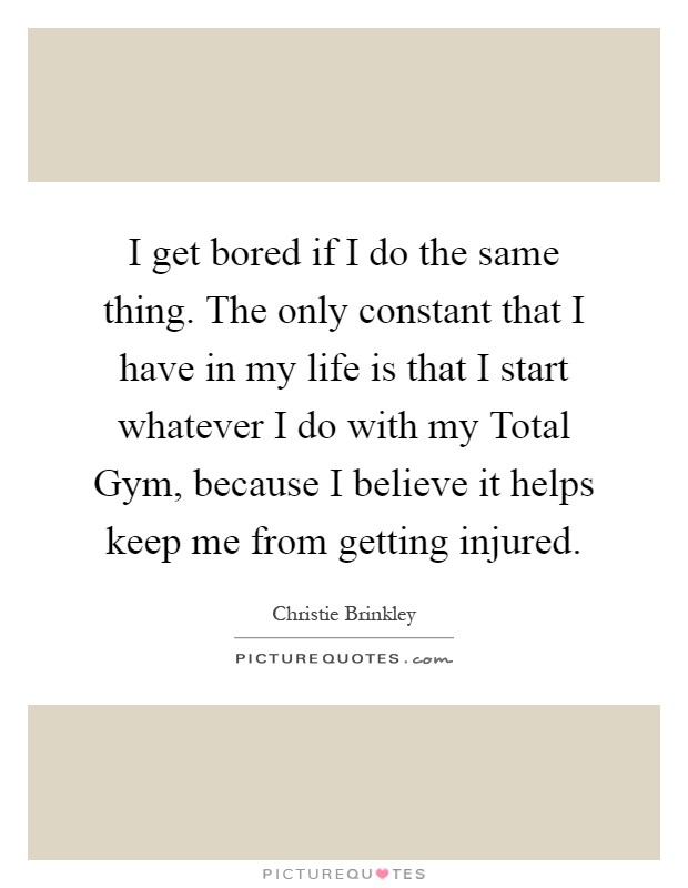 I get bored if I do the same thing. The only constant that I have in my life is that I start whatever I do with my Total Gym, because I believe it helps keep me from getting injured Picture Quote #1