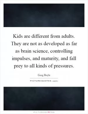 Kids are different from adults. They are not as developed as far as brain science, controlling impulses, and maturity, and fall prey to all kinds of pressures Picture Quote #1