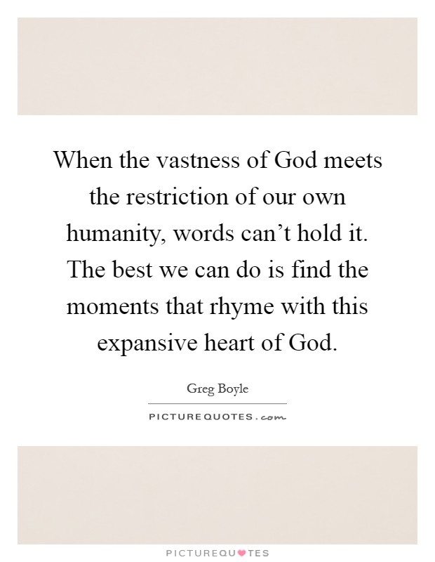 When the vastness of God meets the restriction of our own humanity, words can't hold it. The best we can do is find the moments that rhyme with this expansive heart of God Picture Quote #1