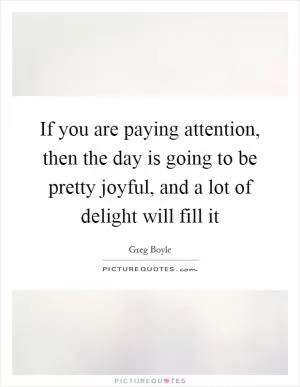If you are paying attention, then the day is going to be pretty joyful, and a lot of delight will fill it Picture Quote #1