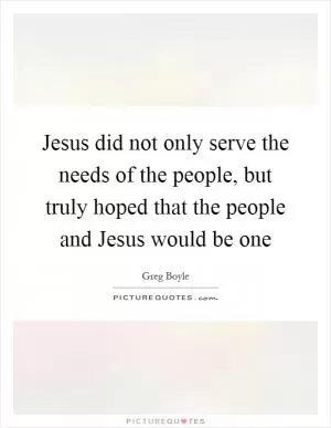 Jesus did not only serve the needs of the people, but truly hoped that the people and Jesus would be one Picture Quote #1