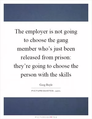 The employer is not going to choose the gang member who’s just been released from prison: they’re going to choose the person with the skills Picture Quote #1