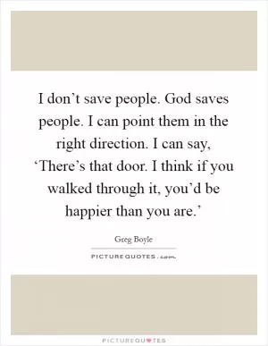 I don’t save people. God saves people. I can point them in the right direction. I can say, ‘There’s that door. I think if you walked through it, you’d be happier than you are.’ Picture Quote #1