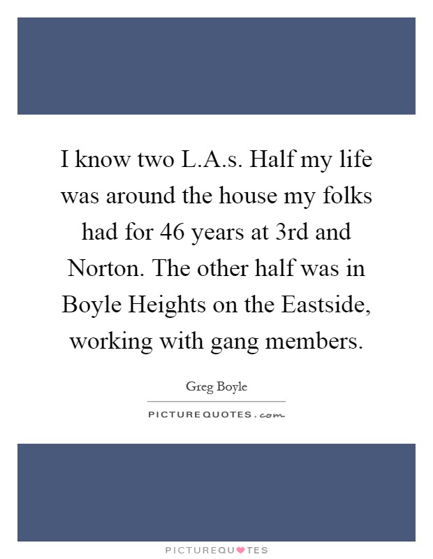 I know two L.A.s. Half my life was around the house my folks had for 46 years at 3rd and Norton. The other half was in Boyle Heights on the Eastside, working with gang members Picture Quote #1