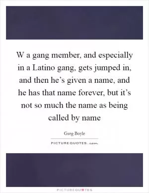 W a gang member, and especially in a Latino gang, gets jumped in, and then he’s given a name, and he has that name forever, but it’s not so much the name as being called by name Picture Quote #1