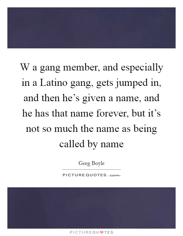 W a gang member, and especially in a Latino gang, gets jumped in, and then he's given a name, and he has that name forever, but it's not so much the name as being called by name Picture Quote #1
