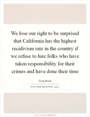 We lose our right to be surprised that California has the highest recidivism rate in the country if we refuse to hire folks who have taken responsibility for their crimes and have done their time Picture Quote #1