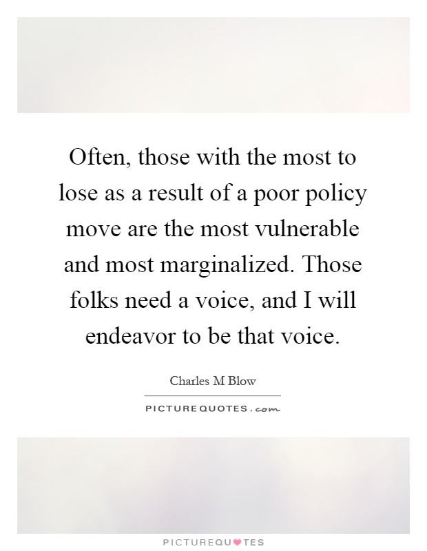 Often, those with the most to lose as a result of a poor policy move are the most vulnerable and most marginalized. Those folks need a voice, and I will endeavor to be that voice Picture Quote #1