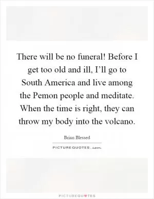 There will be no funeral! Before I get too old and ill, I’ll go to South America and live among the Pemon people and meditate. When the time is right, they can throw my body into the volcano Picture Quote #1