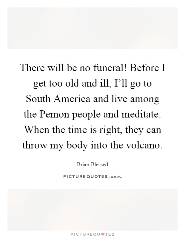 There will be no funeral! Before I get too old and ill, I'll go to South America and live among the Pemon people and meditate. When the time is right, they can throw my body into the volcano Picture Quote #1