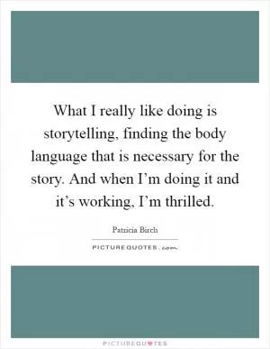 What I really like doing is storytelling, finding the body language that is necessary for the story. And when I’m doing it and it’s working, I’m thrilled Picture Quote #1