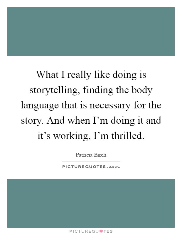 What I really like doing is storytelling, finding the body language that is necessary for the story. And when I'm doing it and it's working, I'm thrilled Picture Quote #1