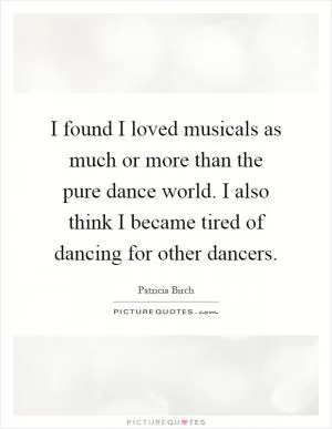 I found I loved musicals as much or more than the pure dance world. I also think I became tired of dancing for other dancers Picture Quote #1