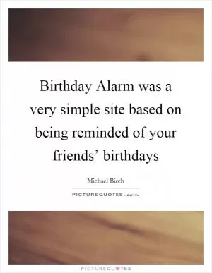 Birthday Alarm was a very simple site based on being reminded of your friends’ birthdays Picture Quote #1