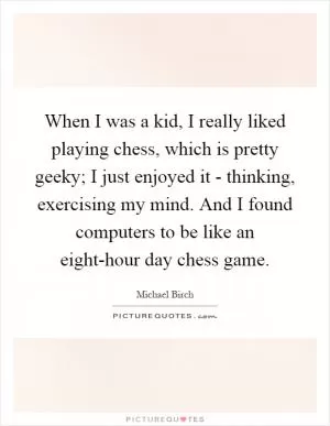 When I was a kid, I really liked playing chess, which is pretty geeky; I just enjoyed it - thinking, exercising my mind. And I found computers to be like an eight-hour day chess game Picture Quote #1