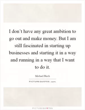 I don’t have any great ambition to go out and make money. But I am still fascinated in starting up businesses and starting it in a way and running in a way that I want to do it Picture Quote #1