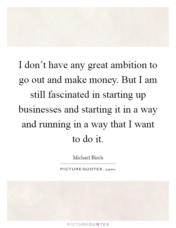 I don't have any great ambition to go out and make money. But I am still fascinated in starting up businesses and starting it in a way and running in a way that I want to do it Picture Quote #1