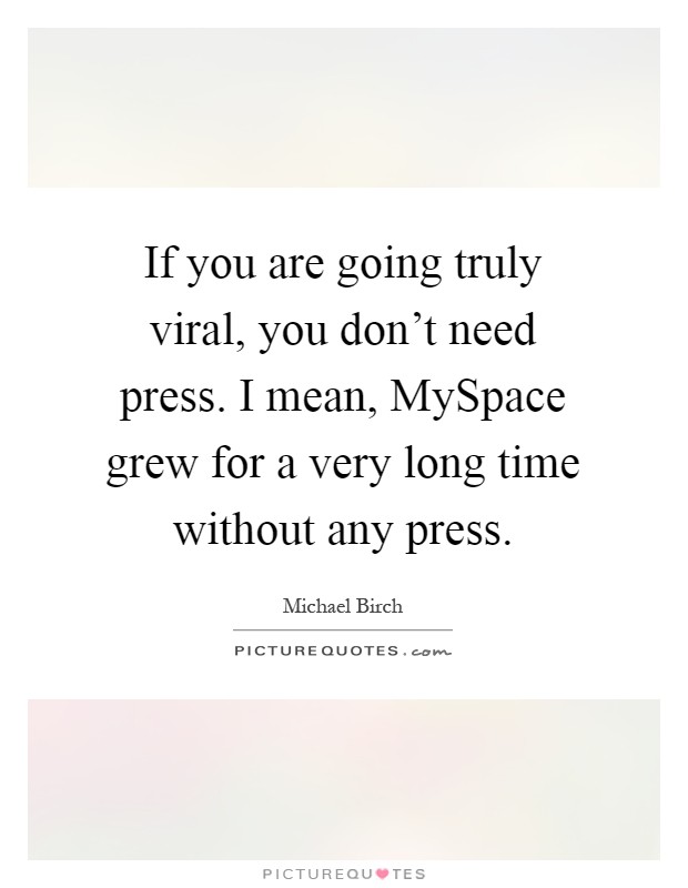 If you are going truly viral, you don't need press. I mean, MySpace grew for a very long time without any press Picture Quote #1