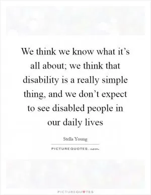 We think we know what it’s all about; we think that disability is a really simple thing, and we don’t expect to see disabled people in our daily lives Picture Quote #1