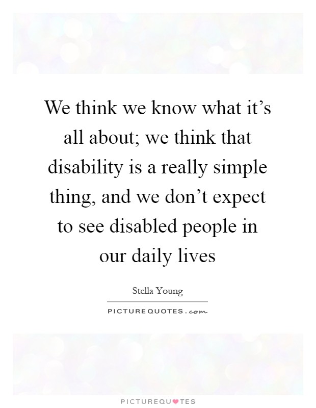 We think we know what it's all about; we think that disability is a really simple thing, and we don't expect to see disabled people in our daily lives Picture Quote #1