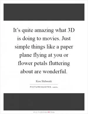 It’s quite amazing what 3D is doing to movies. Just simple things like a paper plane flying at you or flower petals fluttering about are wonderful Picture Quote #1