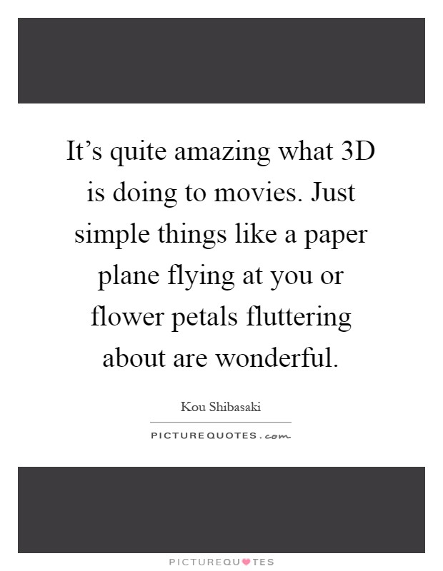 It's quite amazing what 3D is doing to movies. Just simple things like a paper plane flying at you or flower petals fluttering about are wonderful Picture Quote #1
