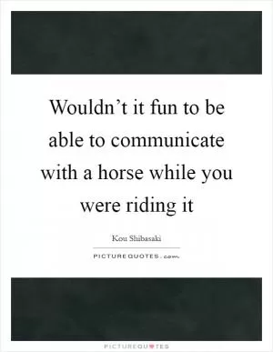 Wouldn’t it fun to be able to communicate with a horse while you were riding it Picture Quote #1