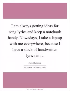 I am always getting ideas for song lyrics and keep a notebook handy. Nowadays, I take a laptop with me everywhere, because I have a stock of handwritten lyrics in it Picture Quote #1