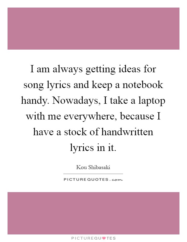 I am always getting ideas for song lyrics and keep a notebook handy. Nowadays, I take a laptop with me everywhere, because I have a stock of handwritten lyrics in it Picture Quote #1