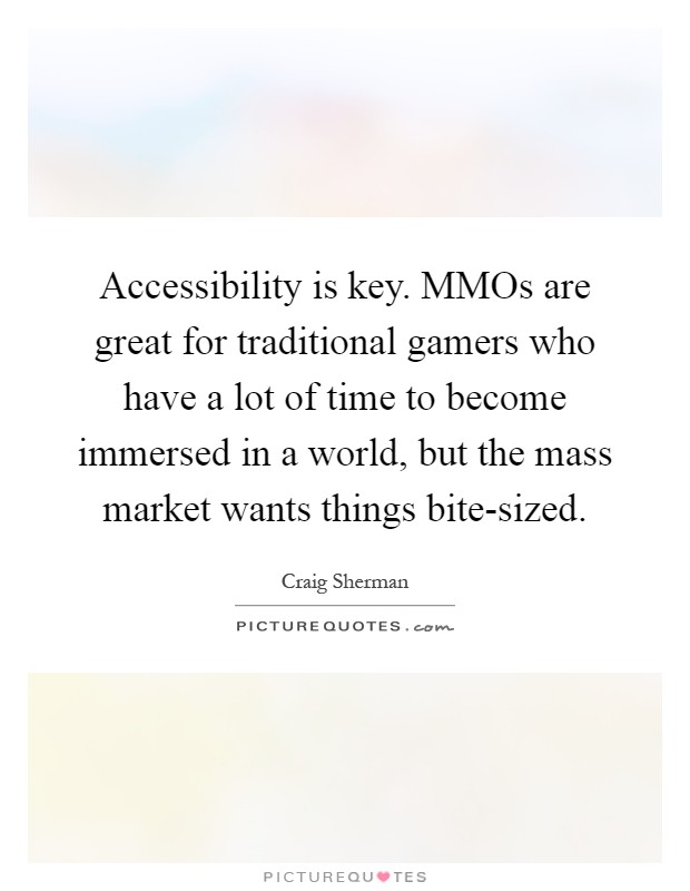 Accessibility is key. MMOs are great for traditional gamers who have a lot of time to become immersed in a world, but the mass market wants things bite-sized Picture Quote #1