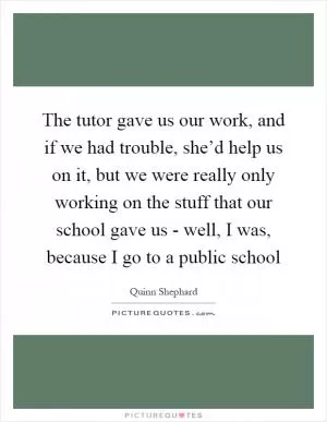 The tutor gave us our work, and if we had trouble, she’d help us on it, but we were really only working on the stuff that our school gave us - well, I was, because I go to a public school Picture Quote #1