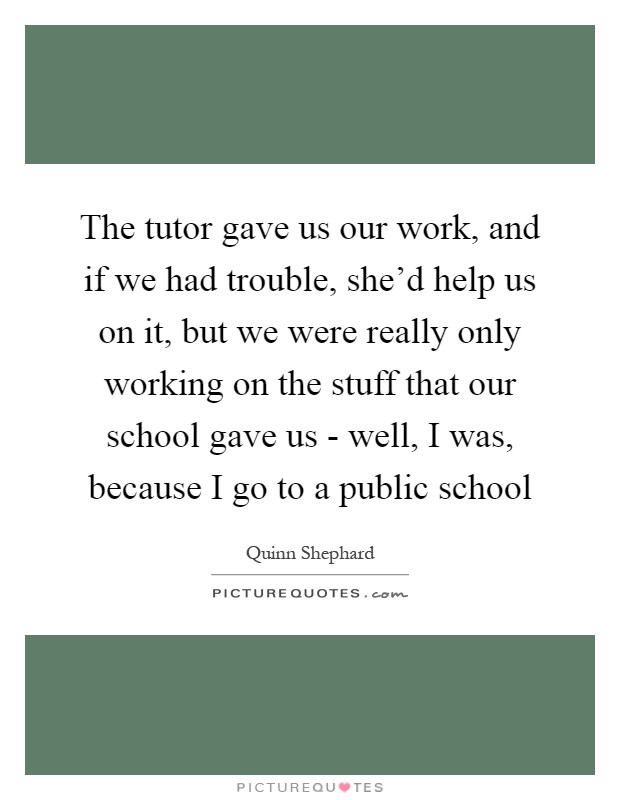 The tutor gave us our work, and if we had trouble, she'd help us on it, but we were really only working on the stuff that our school gave us - well, I was, because I go to a public school Picture Quote #1