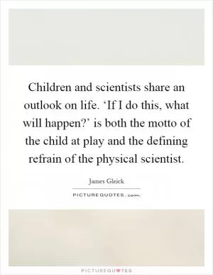 Children and scientists share an outlook on life. ‘If I do this, what will happen?’ is both the motto of the child at play and the defining refrain of the physical scientist Picture Quote #1
