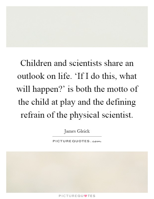 Children and scientists share an outlook on life. ‘If I do this, what will happen?' is both the motto of the child at play and the defining refrain of the physical scientist Picture Quote #1