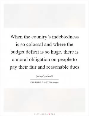 When the country’s indebtedness is so colossal and where the budget deficit is so huge, there is a moral obligation on people to pay their fair and reasonable dues Picture Quote #1