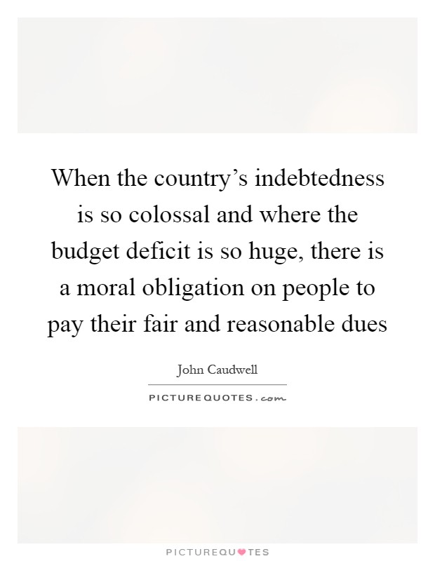 When the country's indebtedness is so colossal and where the budget deficit is so huge, there is a moral obligation on people to pay their fair and reasonable dues Picture Quote #1