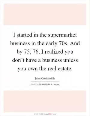 I started in the supermarket business in the early  70s. And by  75,  76, I realized you don’t have a business unless you own the real estate Picture Quote #1