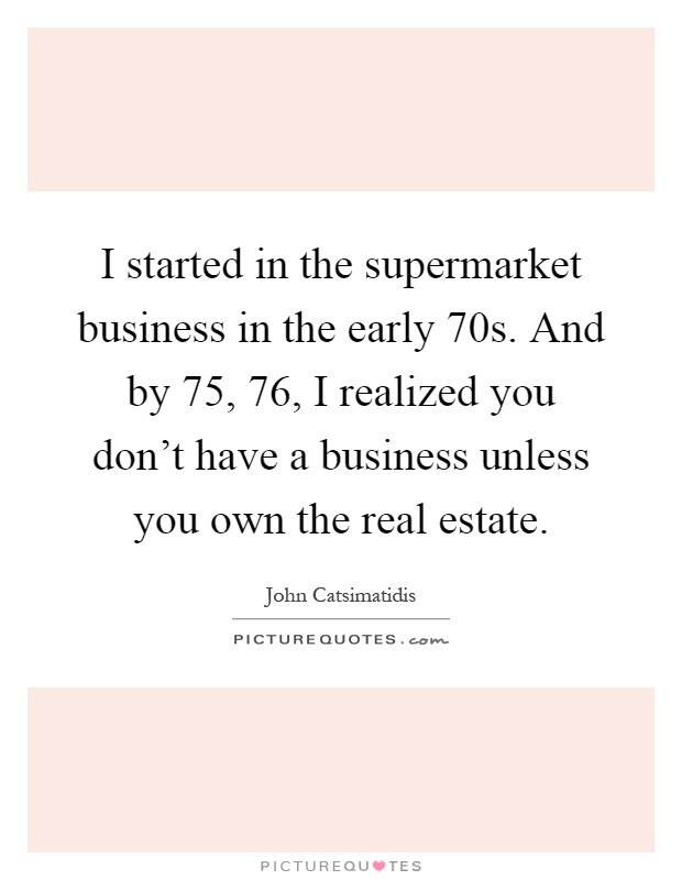 I started in the supermarket business in the early  70s. And by  75,  76, I realized you don't have a business unless you own the real estate Picture Quote #1