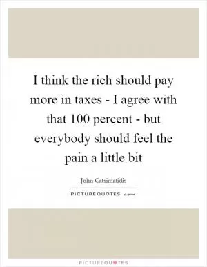 I think the rich should pay more in taxes - I agree with that 100 percent - but everybody should feel the pain a little bit Picture Quote #1