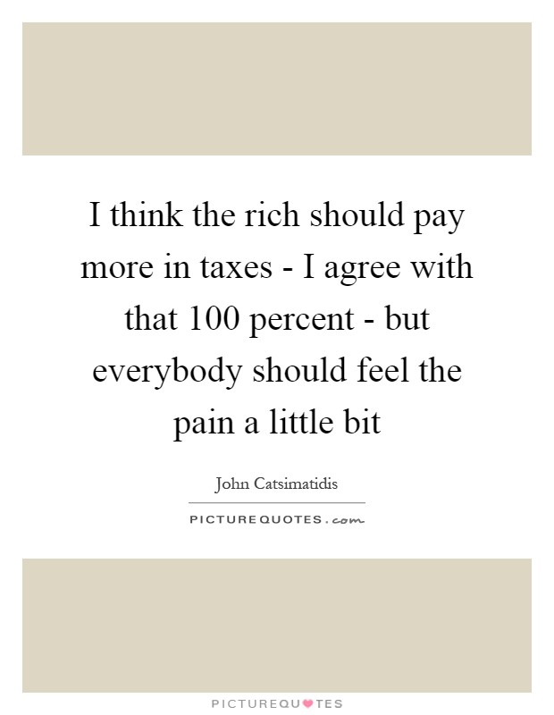 I think the rich should pay more in taxes - I agree with that 100 percent - but everybody should feel the pain a little bit Picture Quote #1