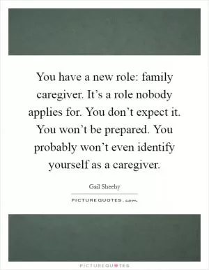 You have a new role: family caregiver. It’s a role nobody applies for. You don’t expect it. You won’t be prepared. You probably won’t even identify yourself as a caregiver Picture Quote #1