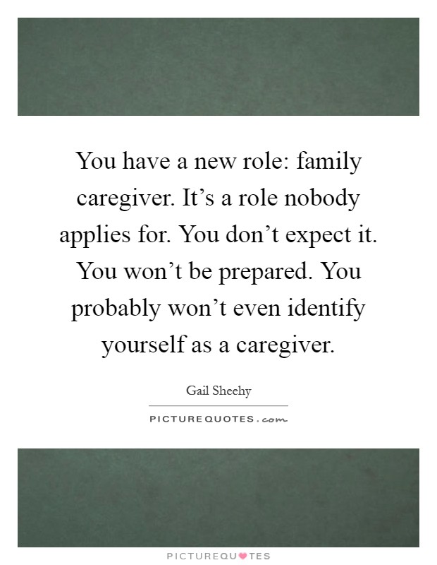 You have a new role: family caregiver. It's a role nobody applies for. You don't expect it. You won't be prepared. You probably won't even identify yourself as a caregiver Picture Quote #1