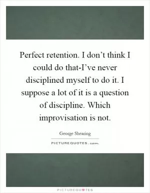 Perfect retention. I don’t think I could do that-I’ve never disciplined myself to do it. I suppose a lot of it is a question of discipline. Which improvisation is not Picture Quote #1