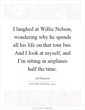 I laughed at Willie Nelson, wondering why he spends all his life on that tour bus. And I look at myself, and I’m sitting in airplanes half the time Picture Quote #1